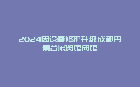 2024因设备修护升级成都丹景台展览馆闭馆