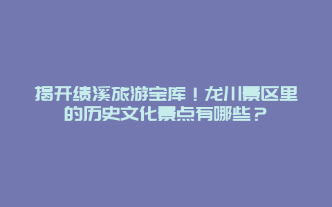 揭开绩溪旅游宝库！龙川景区里的历史文化景点有哪些？