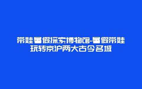 带娃暑假探索博物馆-暑假带娃玩转京沪两大古今名城