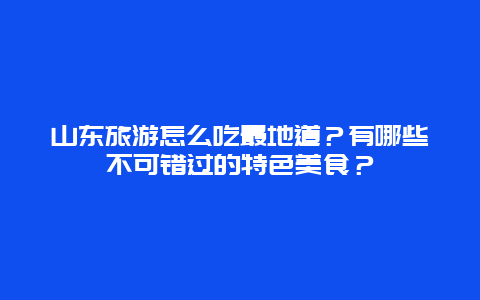 山东旅游怎么吃最地道？有哪些不可错过的特色美食？