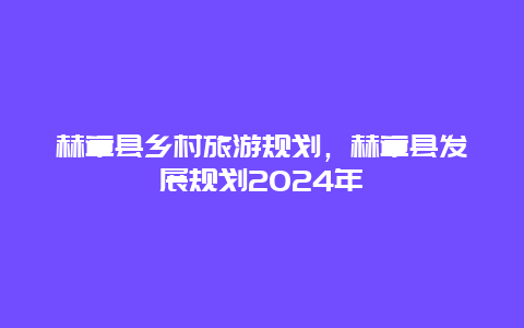 赫章县乡村旅游规划，赫章县发展规划2024年