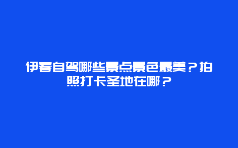 伊春自驾哪些景点景色最美？拍照打卡圣地在哪？