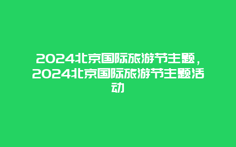 2024北京国际旅游节主题，2024北京国际旅游节主题活动