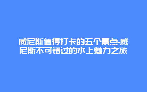 威尼斯值得打卡的五个景点-威尼斯不可错过的水上魅力之旅