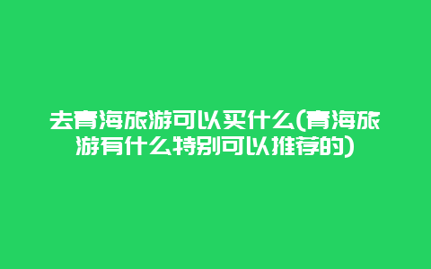 去青海旅游可以买什么(青海旅游有什么特别可以推荐的)