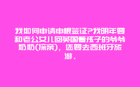 我如何申请申根签证?我明年要和老公女儿回英国看孩子的爷爷奶奶(探亲)，还要去西班牙旅游。