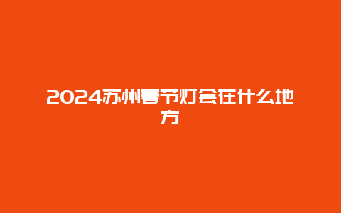 2024苏州春节灯会在什么地方