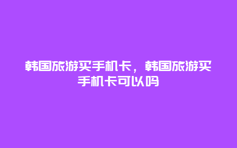 韩国旅游买手机卡，韩国旅游买手机卡可以吗