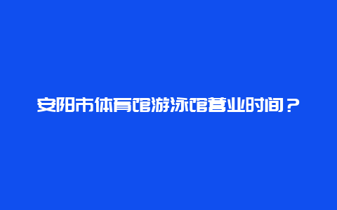 安阳市体育馆游泳馆营业时间？