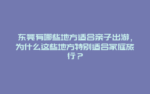 东莞有哪些地方适合亲子出游，为什么这些地方特别适合家庭旅行？