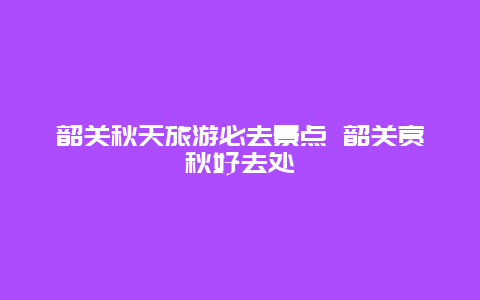 韶关秋天旅游必去景点 韶关赏秋好去处