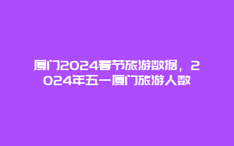 厦门2024春节旅游数据，2024年五一厦门旅游人数