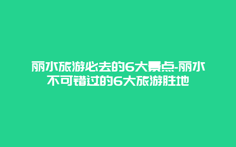 丽水旅游必去的6大景点-丽水不可错过的6大旅游胜地