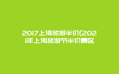 2017上海旅游半价(2021年上海旅游节半价景区