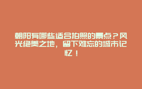 朝阳有哪些适合拍照的景点？风光绝美之地，留下难忘的城市记忆！