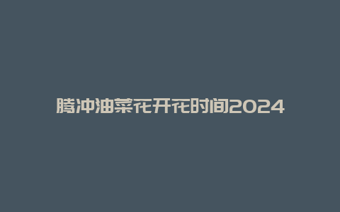 腾冲油菜花开花时间2024