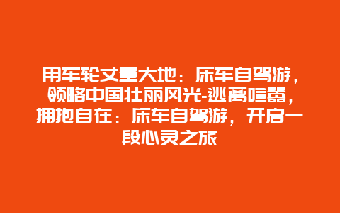 用车轮丈量大地：床车自驾游，领略中国壮丽风光-逃离喧嚣，拥抱自在：床车自驾游，开启一段心灵之旅