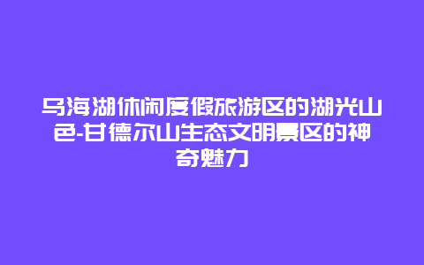 乌海湖休闲度假旅游区的湖光山色-甘德尔山生态文明景区的神奇魅力