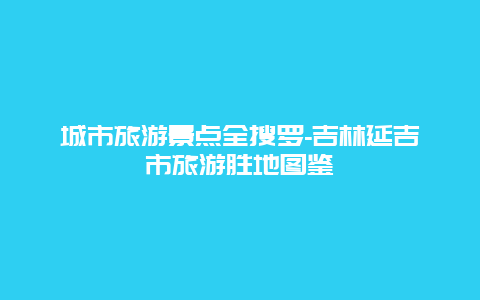 城市旅游景点全搜罗-吉林延吉市旅游胜地图鉴