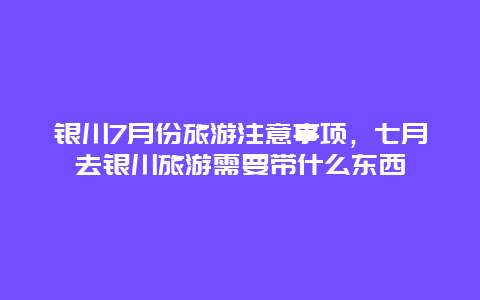 银川7月份旅游注意事项，七月去银川旅游需要带什么东西