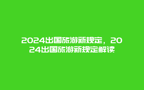 2024出国旅游新规定，2024出国旅游新规定解读