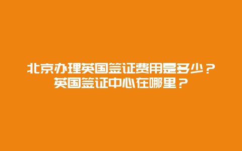 北京办理英国签证费用是多少？英国签证中心在哪里？