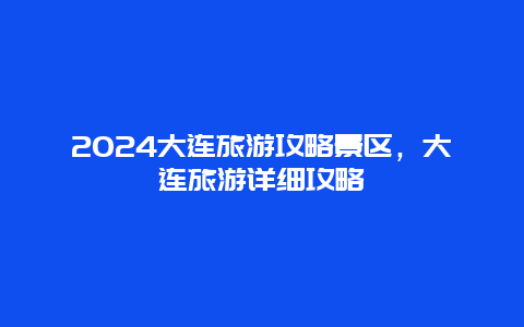 2024大连旅游攻略景区，大连旅游详细攻略