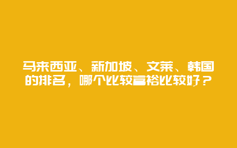 马来西亚、新加坡、文莱、韩国的排名，哪个比较富裕比较好？