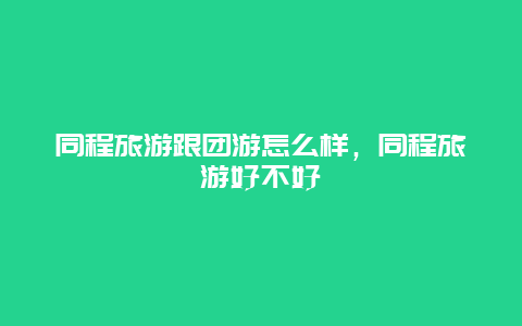 同程旅游跟团游怎么样，同程旅游好不好