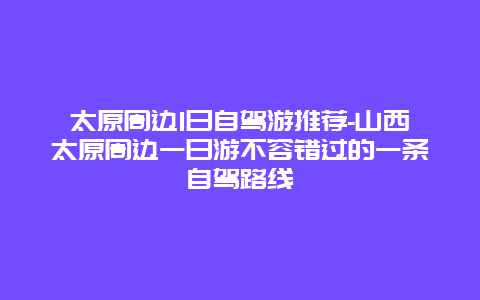 太原周边1日自驾游推荐-山西太原周边一日游不容错过的一条自驾路线