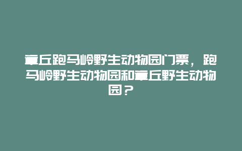 章丘跑马岭野生动物园门票，跑马岭野生动物园和章丘野生动物园？