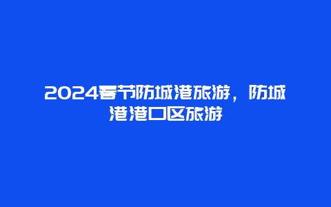 2024春节防城港旅游，防城港港口区旅游