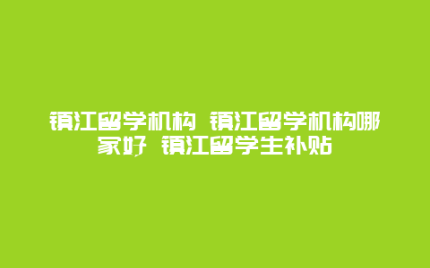 镇江留学机构 镇江留学机构哪家好 镇江留学生补贴