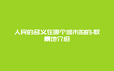 人民的名义在哪个城市拍的-取景地介绍