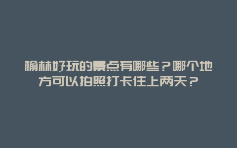 榆林好玩的景点有哪些？哪个地方可以拍照打卡住上两天？