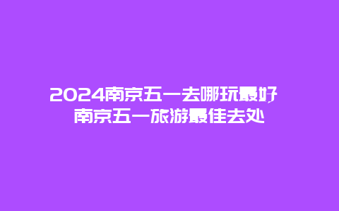 2024南京五一去哪玩最好 南京五一旅游最佳去处