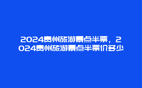 2024贵州旅游景点半票，2024贵州旅游景点半票价多少