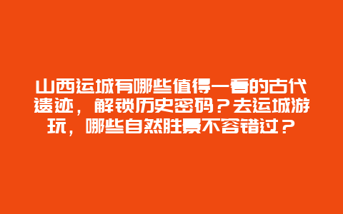 山西运城有哪些值得一看的古代遗迹，解锁历史密码？去运城游玩，哪些自然胜景不容错过？