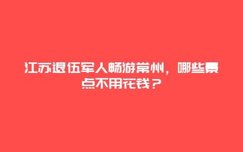 江苏退伍军人畅游常州，哪些景点不用花钱？