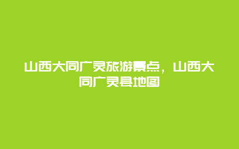 山西大同广灵旅游景点，山西大同广灵县地图