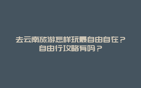 去云南旅游怎样玩最自由自在？自由行攻略有吗？