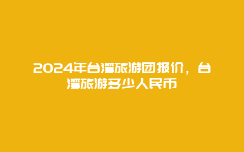 2024年台湾旅游团报价，台湾旅游多少人民币