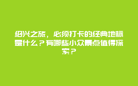 绍兴之旅，必须打卡的经典地标是什么？有哪些小众景点值得探索？