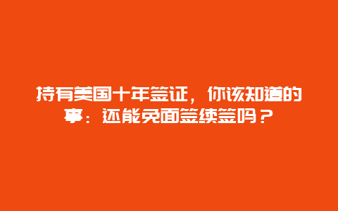 持有美国十年签证，你该知道的事：还能免面签续签吗？