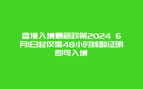 香港入境最新政策2024 6月1日起仅需48小时核酸证明即可入境