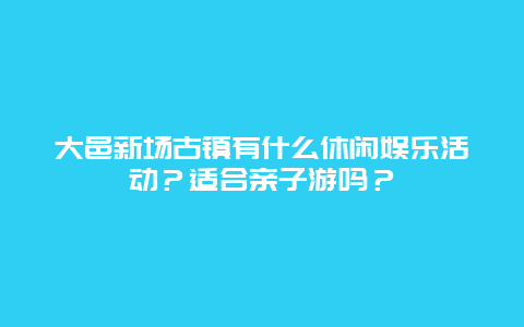 大邑新场古镇有什么休闲娱乐活动？适合亲子游吗？