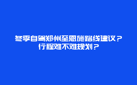 冬季自驾郑州至恩施路线建议？行程难不难规划？