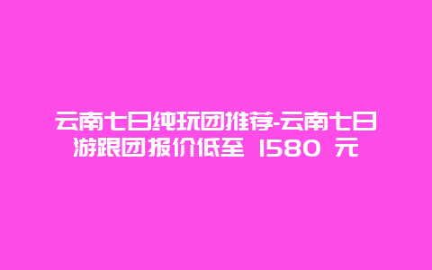 云南七日纯玩团推荐-云南七日游跟团报价低至 1580 元