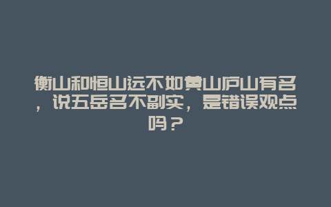 衡山和恒山远不如黄山庐山有名，说五岳名不副实，是错误观点吗？