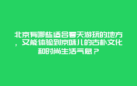 北京有哪些适合春天游玩的地方，又能体验到京味儿的古朴文化和时尚生活气息？